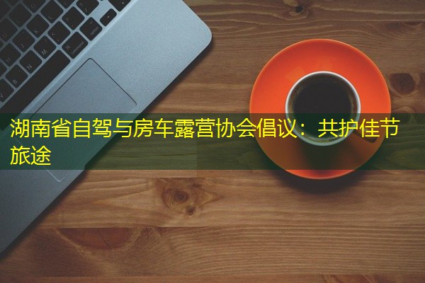 湖南省自驾与房车露营协会倡议:共护佳节旅途