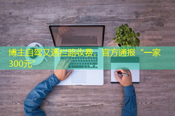 博主自驾又遇拦路收费,官方通报“一家300元” 博主自驾又遇拦路收费,官方通报“一家300元”