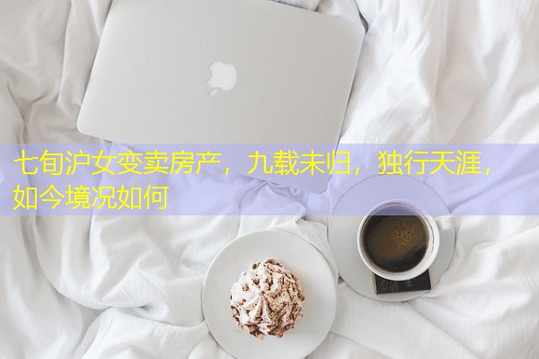 七旬沪女变卖房产,九载未归,独行天涯,如今境况如何 七旬沪女变卖房产,九载未归,独行天涯,如今境况如何