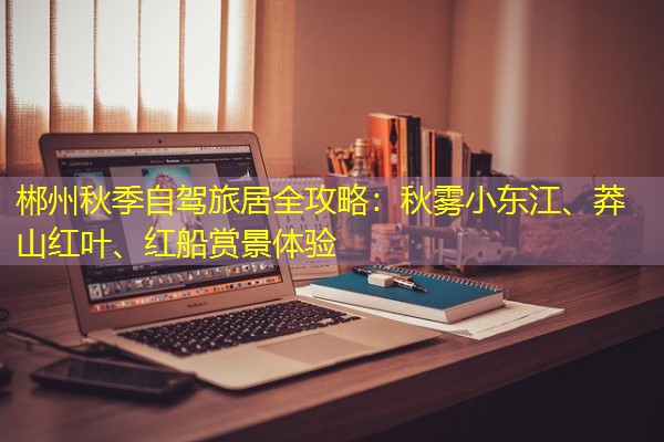 郴州秋季自驾旅居全攻略：秋雾小东江、莽山红叶、红船赏景体验