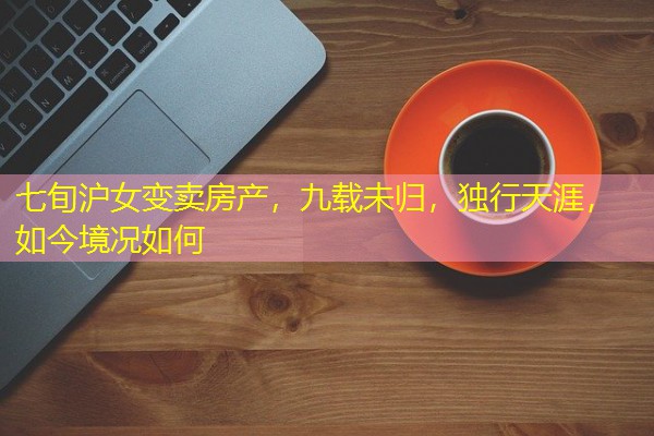 七旬沪女变卖房产,九载未归,独行天涯,如今境况如何 七旬沪女变卖房产,九载未归,独行天涯,如今境况如何