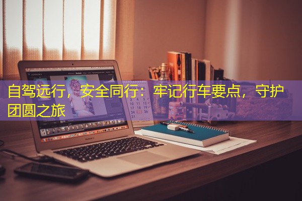 自驾远行,安全同行:牢记行车要点,守护团圆之旅 自驾远行,安全同行:牢记行车要点,守护团圆之旅