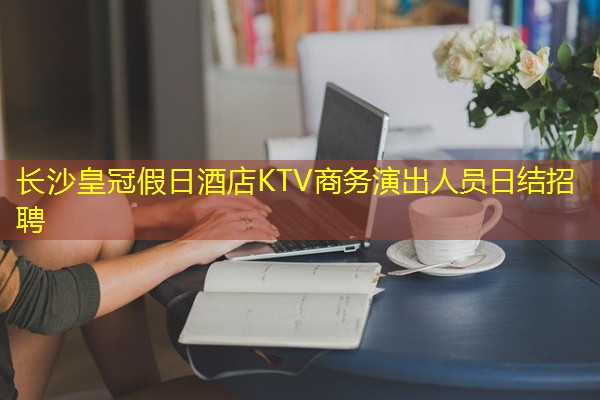 长沙皇冠假日酒店KTV商务演出人员日结招聘