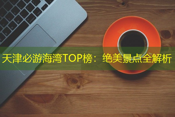天津必游海湾TOP榜：绝美景点全解析