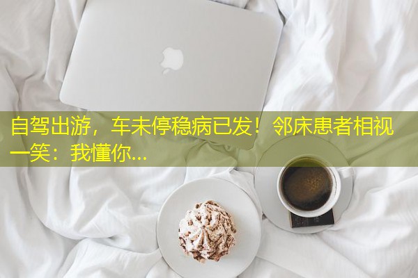 自驾出游,车未停稳病已发!邻床患者相视一笑:我懂你… 自驾出游,车未停稳病已发!邻床患者相视一笑:我懂你…
