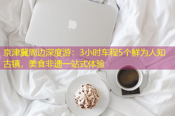 京津冀周边深度游：3小时车程5个鲜为人知古镇，美食非遗一站式体验