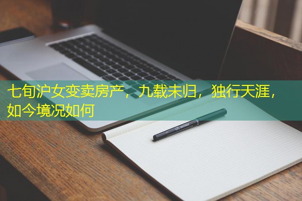 七旬沪女变卖房产,九载未归,独行天涯,如今境况如何 七旬沪女变卖房产,九载未归,独行天涯,如今境况如何