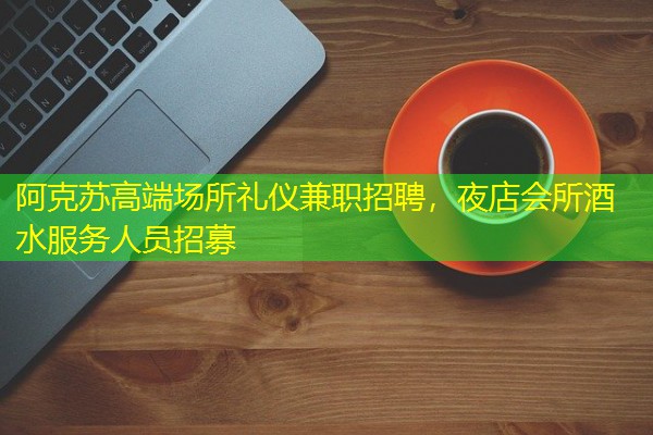 阿克苏高端场所礼仪兼职招聘,夜店会所酒水服务人员招募