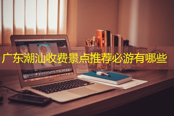 广东潮汕收费景点推荐必游有哪些 广东潮汕收费景点推荐必游有哪些