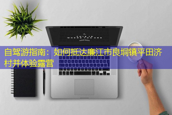 自驾游指南:如何抵达廉江市良垌镇平田济村并体验露营