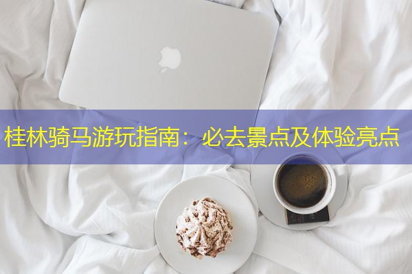 桂林骑马游玩指南:必去景点及体验亮点 桂林骑马游玩指南:必去景点及体验亮点