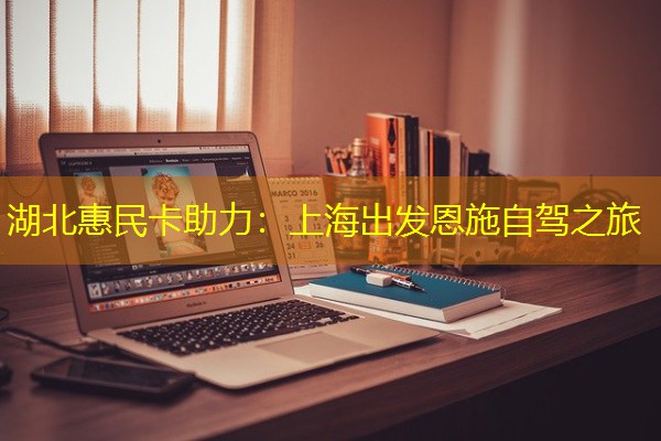 湖北惠民卡助力:上海出发恩施自驾之旅