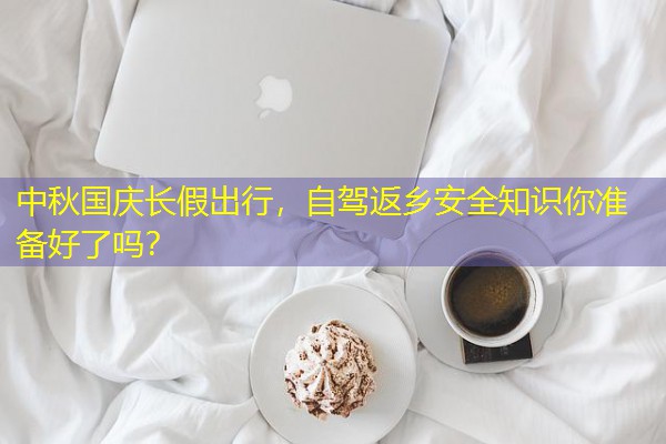 中秋国庆长假出行,自驾返乡安全知识你准备好了吗? 中秋国庆长假出行,自驾返乡安全知识你准备好了吗?