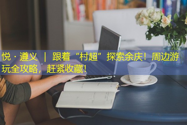 悦・遵义 | 跟着“村超”探索余庆!周边游玩全攻略,赶紧收藏!