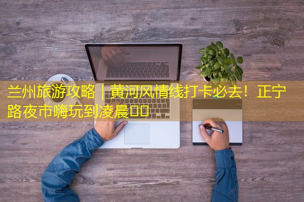 兰州旅游攻略|黄河风情线打卡必去!正宁路夜市嗨玩到凌晨🌆🎉 兰州旅游攻略|黄河风情线打卡必去!正宁路夜市嗨玩到凌晨🌆🎉