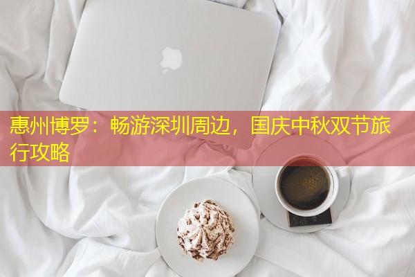 惠州博罗:畅游深圳周边,国庆中秋双节旅行攻略 惠州博罗:畅游深圳周边,国庆中秋双节旅行攻略