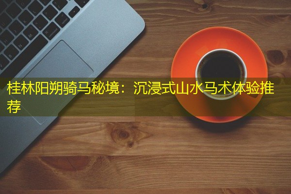 桂林阳朔骑马秘境:沉浸式山水马术体验推荐