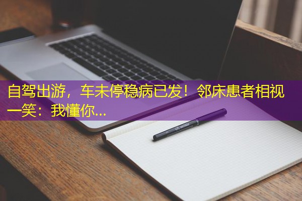 自驾出游,车未停稳病已发!邻床患者相视一笑:我懂你…