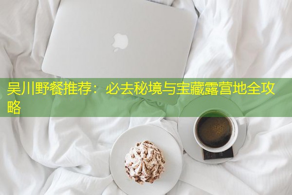 吴川野餐推荐：必去秘境与宝藏露营地全攻略