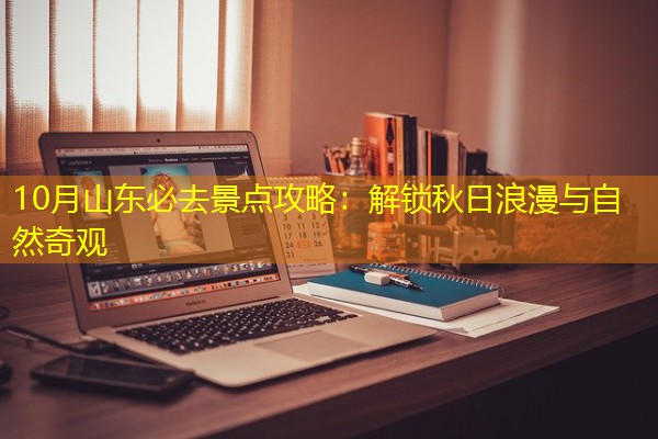 10月山东必去景点攻略:解锁秋日浪漫与自然奇观 10月山东必去景点攻略:解锁秋日浪漫与自然奇观