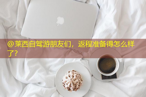 @莱西自驾游朋友们,返程准备得怎么样了? @莱西自驾游朋友们,返程准备得怎么样了?