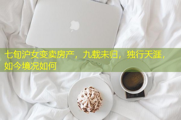 七旬沪女变卖房产,九载未归,独行天涯,如今境况如何 七旬沪女变卖房产,九载未归,独行天涯,如今境况如何