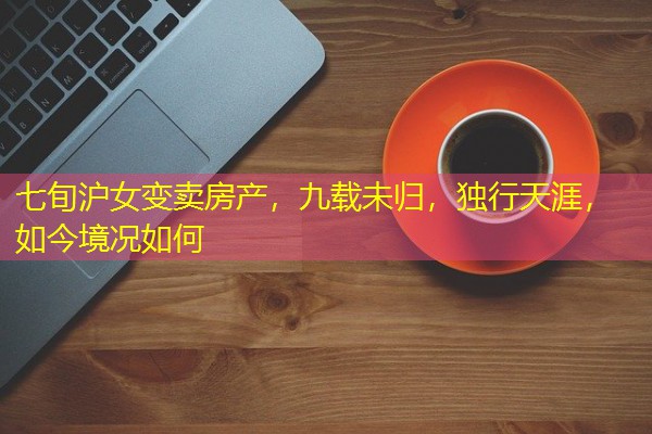 七旬沪女变卖房产，九载未归，独行天涯，如今境况如何
