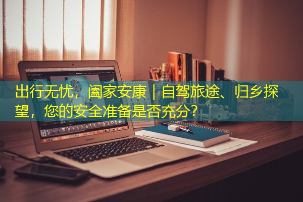 出行无忧，阖家安康｜自驾旅途、归乡探望，您的安全准备是否充分？