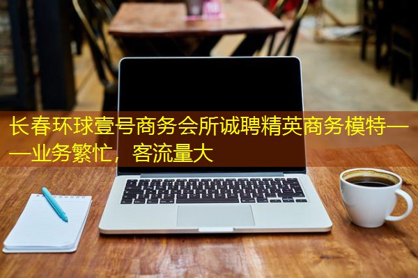 长春环球壹号商务会所诚聘精英商务模特——业务繁忙，客流量大