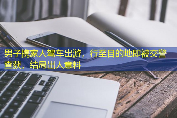 男子携家人驾车出游，行至目的地即被交警查获，结局出人意料