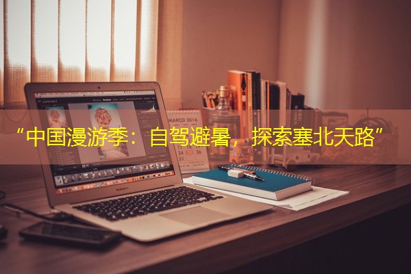 “中国漫游季:自驾避暑,探索塞北天路” “中国漫游季:自驾避暑,探索塞北天路”