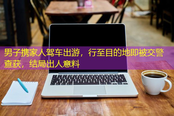 男子携家人驾车出游，行至目的地即被交警查获，结局出人意料