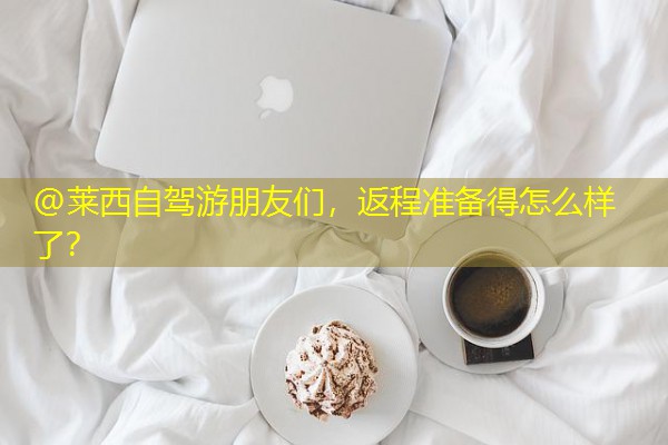 @莱西自驾游朋友们,返程准备得怎么样了?