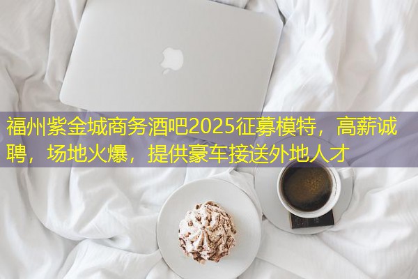 福州紫金城商务酒吧2025征募模特，高薪诚聘，场地火爆，提供豪车接送外地人才