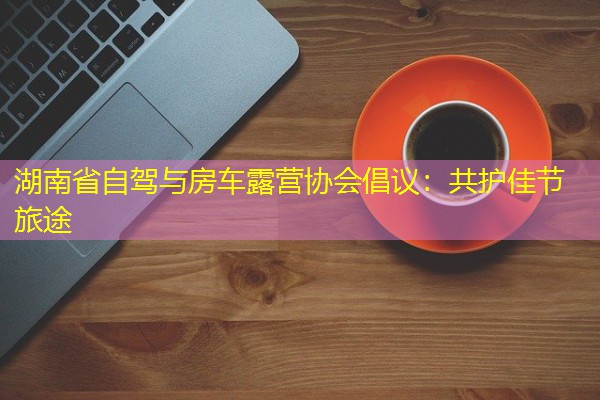 湖南省自驾与房车露营协会倡议:共护佳节旅途 湖南省自驾与房车露营协会倡议:共护佳节旅途