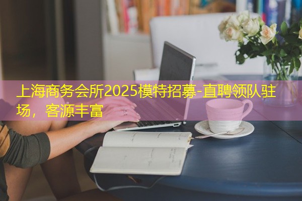 上海商务会所2025模特招募-直聘领队驻场,客源丰富