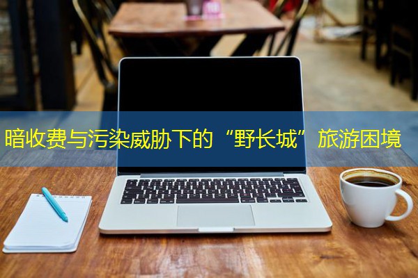 暗收费与污染威胁下的“野长城”旅游困境