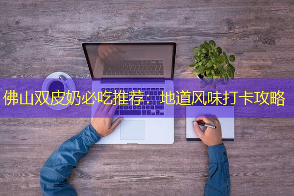 佛山双皮奶必吃推荐:地道风味打卡攻略 佛山双皮奶必吃推荐:地道风味打卡攻略